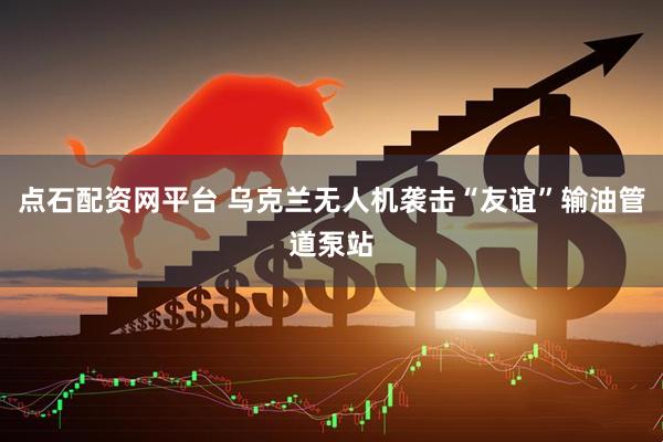 点石配资网平台 乌克兰无人机袭击“友谊”输油管道泵站