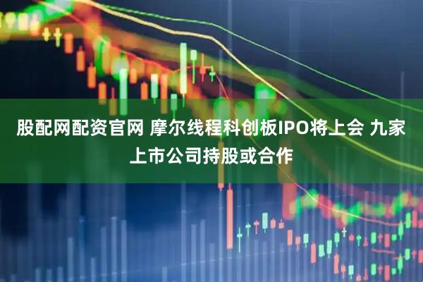 股配网配资官网 摩尔线程科创板IPO将上会 九家上市公司持股或合作