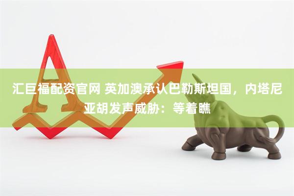 汇巨福配资官网 英加澳承认巴勒斯坦国，内塔尼亚胡发声威胁：等着瞧