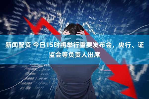 新闻配资 今日15时将举行重要发布会，央行、证监会等负责人出席