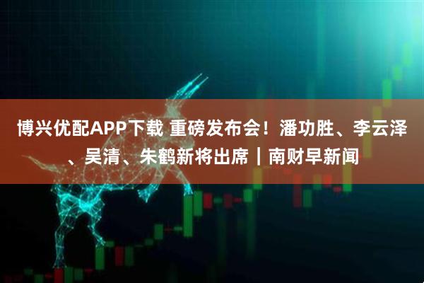 博兴优配APP下载 重磅发布会！潘功胜、李云泽、吴清、朱鹤新将出席｜南财早新闻