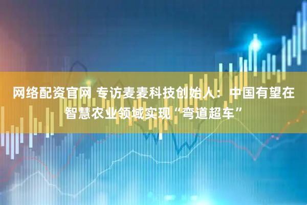 网络配资官网 专访麦麦科技创始人：中国有望在智慧农业领域实现“弯道超车”
