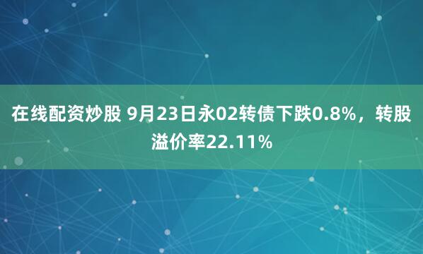在线配资炒股 9月23日永02转债下跌0.8%，转股溢价率22.11%
