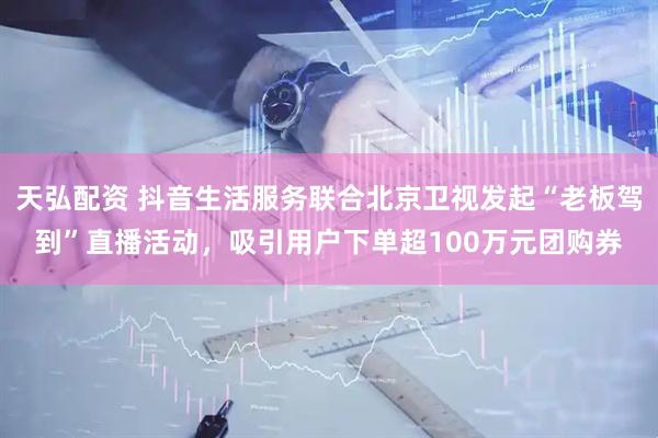 天弘配资 抖音生活服务联合北京卫视发起“老板驾到”直播活动，吸引用户下单超100万元团购券