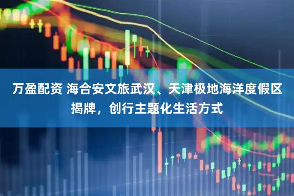 万盈配资 海合安文旅武汉、天津极地海洋度假区揭牌，创行主题化生活方式