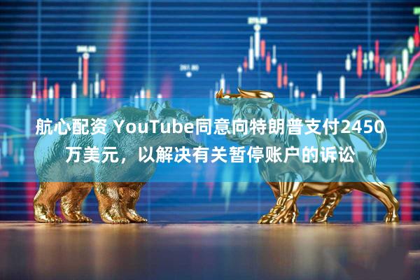 航心配资 YouTube同意向特朗普支付2450万美元，以解决有关暂停账户的诉讼