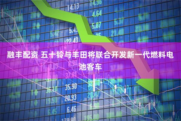 融丰配资 五十铃与丰田将联合开发新一代燃料电池客车