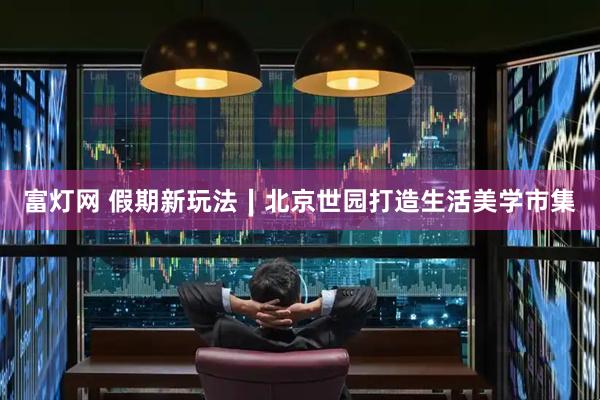 富灯网 假期新玩法∣北京世园打造生活美学市集