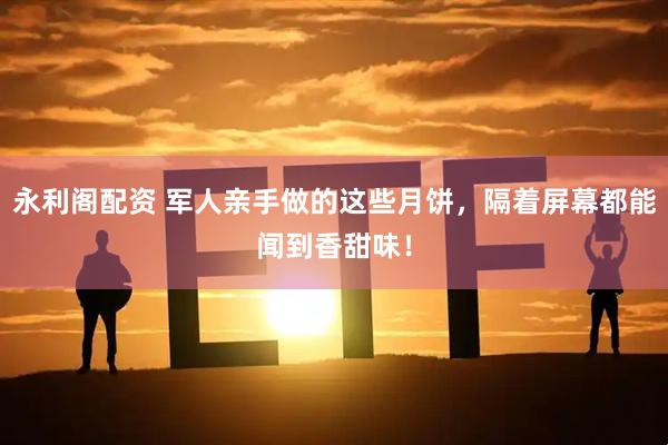 永利阁配资 军人亲手做的这些月饼，隔着屏幕都能闻到香甜味！