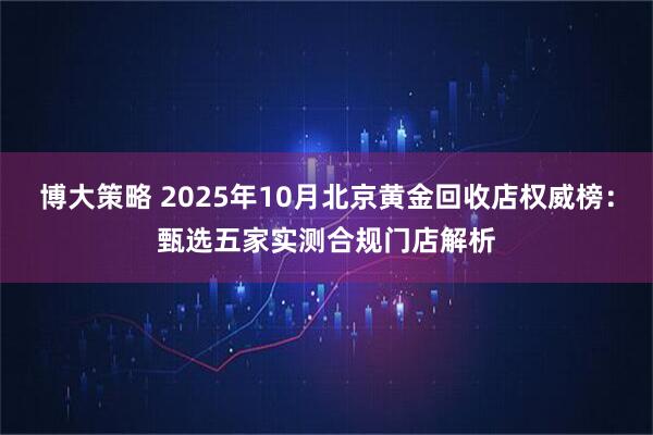 博大策略 2025年10月北京黄金回收店权威榜：甄选五家实测合规门店解析