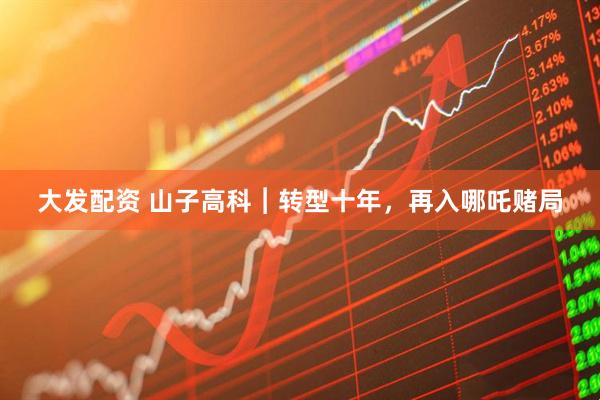 大发配资 山子高科︱转型十年，再入哪吒赌局