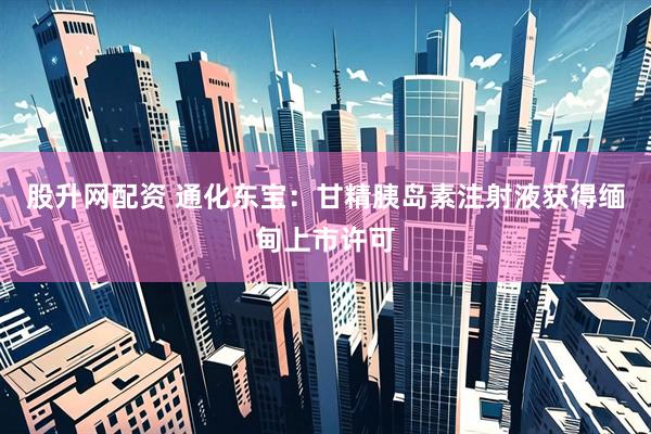 股升网配资 通化东宝：甘精胰岛素注射液获得缅甸上市许可