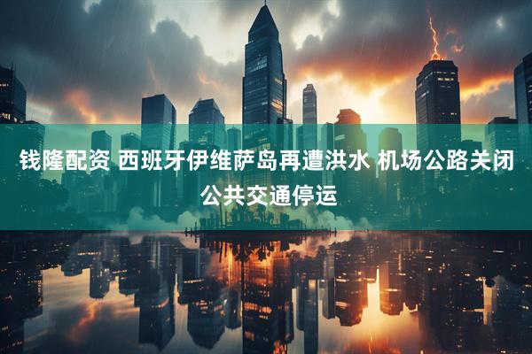 钱隆配资 西班牙伊维萨岛再遭洪水 机场公路关闭 公共交通停运
