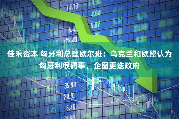 佳禾资本 匈牙利总理欧尔班：乌克兰和欧盟认为匈牙利很碍事，企图更迭政府