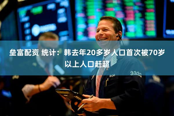 垒富配资 统计：韩去年20多岁人口首次被70岁以上人口赶超