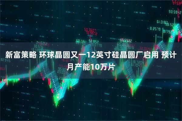 新富策略 环球晶圆又一12英寸硅晶圆厂启用 预计月产能10万片