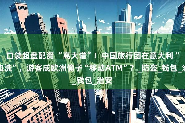 口袋超盘配资 “离大谱”！中国旅行团在意大利“遭血洗”，游客成欧洲偷子“移动ATM”？_防盗_钱包_治安