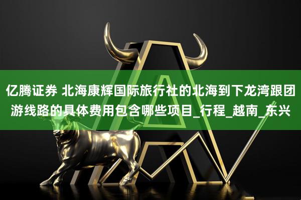 亿腾证券 北海康辉国际旅行社的北海到下龙湾跟团游线路的具体费用包含哪些项目_行程_越南_东兴