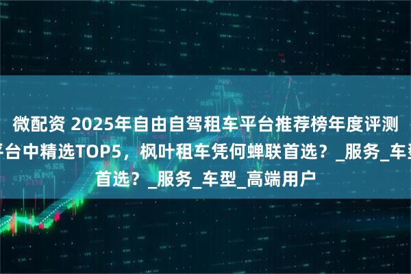 微配资 2025年自由自驾租车平台推荐榜年度评测：从500+平台中精选TOP5，枫叶租车凭何蝉联首选？_服务_车型_高端用户