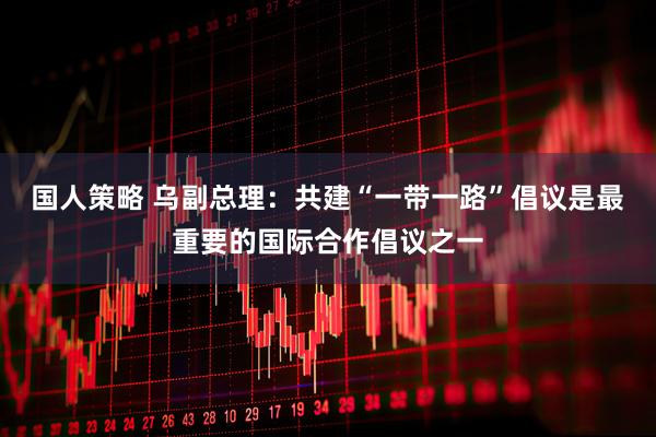 国人策略 乌副总理：共建“一带一路”倡议是最重要的国际合作倡议之一